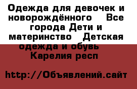 Одежда для девочек и новорождённого  - Все города Дети и материнство » Детская одежда и обувь   . Карелия респ.